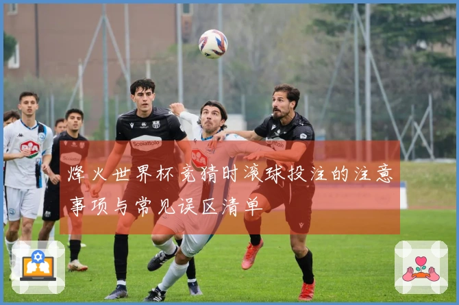 烽火世界杯竞猜时滚球投注的注意事项与常见误区清单